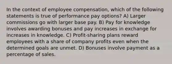 In the context of employee compensation, which of the following statements is true of performance pay options? A) Larger commissions go with larger base pay. B) Pay for knowledge involves awarding bonuses and pay increases in exchange for increases in knowledge. C) Profit-sharing plans reward employees with a share of company profits even when the determined goals are unmet. D) Bonuses involve payment as a percentage of sales.