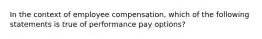 In the context of employee compensation, which of the following statements is true of performance pay options?