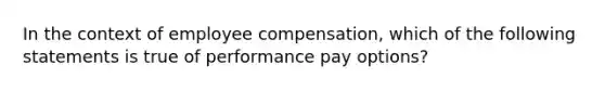 In the context of employee compensation, which of the following statements is true of performance pay options?