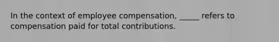 In the context of employee compensation, _____ refers to compensation paid for total contributions.