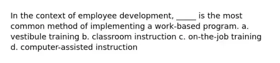 In the context of employee development, _____ is the most common method of implementing a work-based program. a. vestibule training b. classroom instruction c. on-the-job training d. computer-assisted instruction