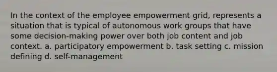 In the context of the employee empowerment grid, represents a situation that is typical of autonomous work groups that have some decision-making power over both job content and job context. a. participatory empowerment b. task setting c. mission defining d. self-management