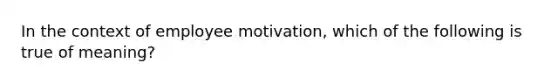 In the context of employee motivation, which of the following is true of meaning?