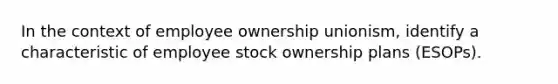 In the context of employee ownership unionism, identify a characteristic of employee stock ownership plans (ESOPs).