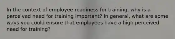 In the context of employee readiness for training, why is a perceived need for training important? In general, what are some ways you could ensure that employees have a high perceived need for training?