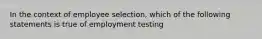 In the context of employee selection, which of the following statements is true of employment testing