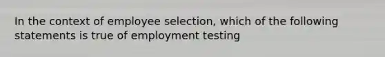 In the context of employee selection, which of the following statements is true of employment testing