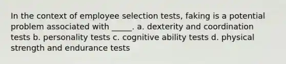 In the context of employee selection tests, faking is a potential problem associated with _____. a. dexterity and coordination tests b. personality tests c. cognitive ability tests d. physical strength and endurance tests