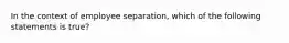 In the context of employee separation, which of the following statements is true?