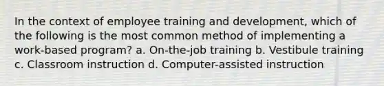 In the context of employee training and development, which of the following is the most common method of implementing a work-based program? a. On-the-job training b. Vestibule training c. Classroom instruction d. Computer-assisted instruction