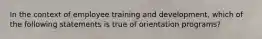 In the context of employee training and development, which of the following statements is true of orientation programs?