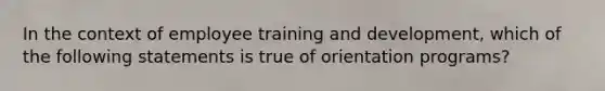 In the context of employee training and development, which of the following statements is true of orientation programs?