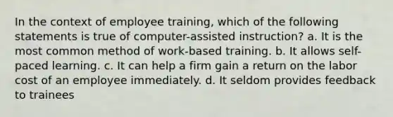 In the context of employee training, which of the following statements is true of computer-assisted instruction? a. It is the most common method of work-based training. b. It allows self-paced learning. c. It can help a firm gain a return on the labor cost of an employee immediately. d. It seldom provides feedback to trainees