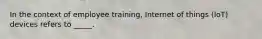 In the context of employee training, Internet of things (IoT) devices refers to _____.