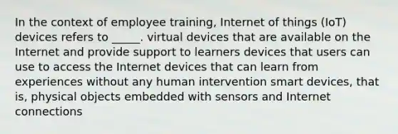 In the context of employee training, Internet of things (IoT) devices refers to _____. virtual devices that are available on the Internet and provide support to learners devices that users can use to access the Internet devices that can learn from experiences without any human intervention smart devices, that is, physical objects embedded with sensors and Internet connections