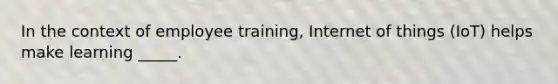 In the context of employee training, Internet of things (IoT) helps make learning _____.