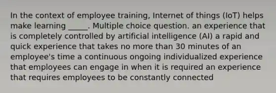 In the context of employee training, Internet of things (IoT) helps make learning _____. Multiple choice question. an experience that is completely controlled by artificial intelligence (AI) a rapid and quick experience that takes no more than 30 minutes of an employee's time a continuous ongoing individualized experience that employees can engage in when it is required an experience that requires employees to be constantly connected