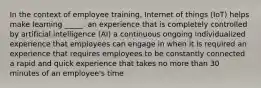 In the context of employee training, Internet of things (IoT) helps make learning _____. an experience that is completely controlled by artificial intelligence (AI) a continuous ongoing individualized experience that employees can engage in when it is required an experience that requires employees to be constantly connected a rapid and quick experience that takes no more than 30 minutes of an employee's time