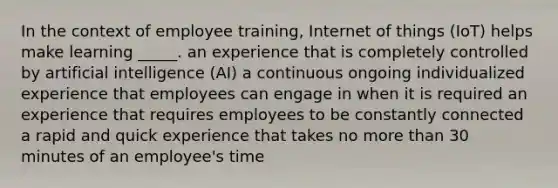 In the context of employee training, Internet of things (IoT) helps make learning _____. an experience that is completely controlled by artificial intelligence (AI) a continuous ongoing individualized experience that employees can engage in when it is required an experience that requires employees to be constantly connected a rapid and quick experience that takes no more than 30 minutes of an employee's time