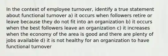 In the context of employee turnover, identify a true statement about functional turnover a) it occurs when followers retire or leave because they do not fit into an organization b) it occurs when the best followers leave an organization c) it increases when the economy of the area is good and there are plenty of jobs available d) it is not healthy for an organization to have functional turnover