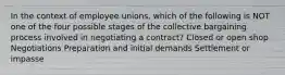 In the context of employee unions, which of the following is NOT one of the four possible stages of the collective bargaining process involved in negotiating a contract? Closed or open shop Negotiations Preparation and initial demands Settlement or impasse