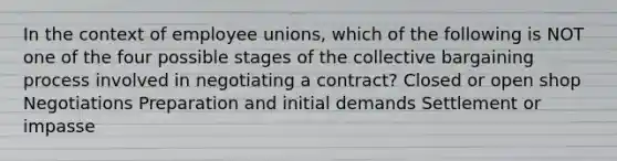 In the context of employee unions, which of the following is NOT one of the four possible stages of the collective bargaining process involved in negotiating a contract? Closed or open shop Negotiations Preparation and initial demands Settlement or impasse