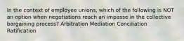 In the context of employee unions, which of the following is NOT an option when negotiations reach an impasse in the collective bargaining process? Arbitration Mediation Conciliation Ratification