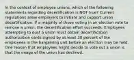 In the context of employee unions, which of the following statements regarding decertification is NOT true? Current regulations allow employers to initiate and support union decertification. If a majority of those voting in an election vote to remove a union, the decertification effort succeeds. Employees attempting to oust a union must obtain decertification authorization cards signed by at least 30 percent of the employees in the bargaining unit before an election may be held. One reason that employees might decide to vote out a union is that the image of the union has declined.