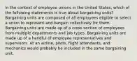 In the context of employee unions in the United States, which of the following statements is true about bargaining units? Bargaining units are composed of all employees eligible to select a union to represent and bargain collectively for them. Bargaining units are made up of a cross section of employees from multiple departments and job types. Bargaining units are made up of a handful of employee representatives and supervisors. At an airline, pilots, flight attendants, and mechanics would probably be included in the same bargaining unit.