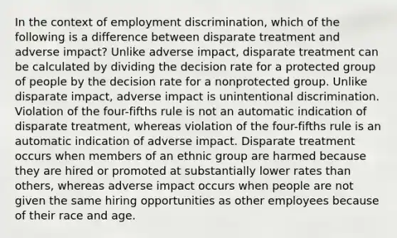 In the context of employment discrimination, which of the following is a difference between disparate treatment and adverse impact? Unlike adverse impact, disparate treatment can be calculated by dividing the decision rate for a protected group of people by the decision rate for a nonprotected group. Unlike disparate impact, adverse impact is unintentional discrimination. Violation of the four-fifths rule is not an automatic indication of disparate treatment, whereas violation of the four-fifths rule is an automatic indication of adverse impact. Disparate treatment occurs when members of an ethnic group are harmed because they are hired or promoted at substantially lower rates than others, whereas adverse impact occurs when people are not given the same hiring opportunities as other employees because of their race and age.