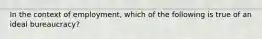 In the context of employment, which of the following is true of an ideal bureaucracy?