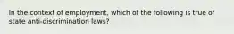 In the context of employment, which of the following is true of state anti-discrimination laws?