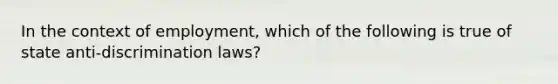 In the context of employment, which of the following is true of state anti-discrimination laws?