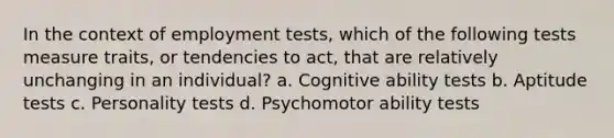 In the context of employment tests, which of the following tests measure traits, or tendencies to act, that are relatively unchanging in an individual? a. Cognitive ability tests b. Aptitude tests c. Personality tests d. Psychomotor ability tests