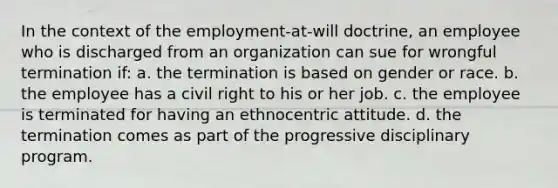 In the context of the employment-at-will doctrine, an employee who is discharged from an organization can sue for wrongful termination if: a. the termination is based on gender or race. b. the employee has a civil right to his or her job. c. the employee is terminated for having an ethnocentric attitude. d. the termination comes as part of the progressive disciplinary program.