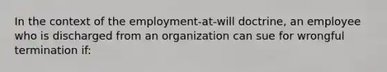 In the context of the employment-at-will doctrine, an employee who is discharged from an organization can sue for wrongful termination if: