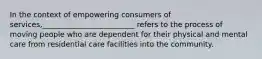 In the context of empowering consumers of services,_________________________ refers to the process of moving people who are dependent for their physical and mental care from residential care facilities into the community.