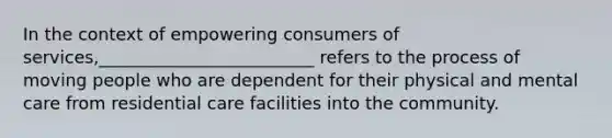 In the context of empowering consumers of services,_________________________ refers to the process of moving people who are dependent for their physical and mental care from residential care facilities into the community.