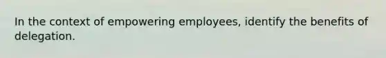 In the context of empowering employees, identify the benefits of delegation.