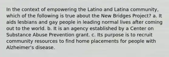 In the context of empowering the Latino and Latina community, which of the following is true about the New Bridges Project? a. It aids lesbians and gay people in leading normal lives after coming out to the world. b. It is an agency established by a Center on Substance Abuse Prevention grant. c. Its purpose is to recruit community resources to find home placements for people with Alzheimer's disease.