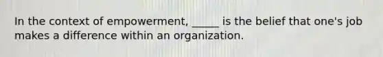 In the context of empowerment, _____ is the belief that one's job makes a difference within an organization.