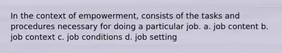 In the context of empowerment, consists of the tasks and procedures necessary for doing a particular job. a. job content b. job context c. job conditions d. job setting