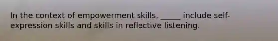 In the context of empowerment skills, _____ include self-expression skills and skills in reflective listening.