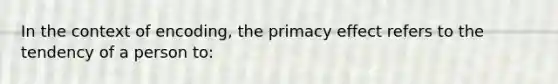 In the context of encoding, the primacy effect refers to the tendency of a person to: