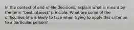 In the context of end-of-life decisions, explain what is meant by the term "best interest" principle. What are some of the difficulties one is likely to face when trying to apply this criterion to a particular person?