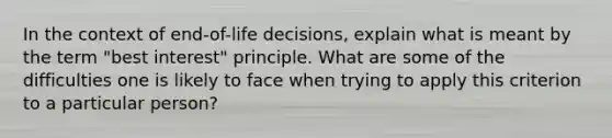 In the context of end-of-life decisions, explain what is meant by the term "best interest" principle. What are some of the difficulties one is likely to face when trying to apply this criterion to a particular person?