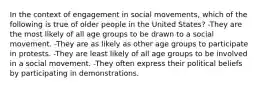 In the context of engagement in social movements, which of the following is true of older people in the United States? -They are the most likely of all age groups to be drawn to a social movement. -They are as likely as other age groups to participate in protests. -They are least likely of all age groups to be involved in a social movement. -They often express their political beliefs by participating in demonstrations.