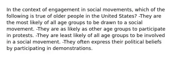 In the context of engagement in social movements, which of the following is true of older people in the United States? -They are the most likely of all age groups to be drawn to a social movement. -They are as likely as other age groups to participate in protests. -They are least likely of all age groups to be involved in a social movement. -They often express their political beliefs by participating in demonstrations.