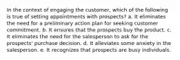 In the context of engaging the customer, which of the following is true of setting appointments with prospects? a. It eliminates the need for a preliminary action plan for seeking customer commitment. b. It ensures that the prospects buy the product. c. It eliminates the need for the salesperson to ask for the prospects' purchase decision. d. It alleviates some anxiety in the salesperson. e. It recognizes that prospects are busy individuals.