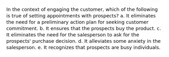 In the context of engaging the customer, which of the following is true of setting appointments with prospects? a. It eliminates the need for a preliminary action plan for seeking customer commitment. b. It ensures that the prospects buy the product. c. It eliminates the need for the salesperson to ask for the prospects' purchase decision. d. It alleviates some anxiety in the salesperson. e. It recognizes that prospects are busy individuals.